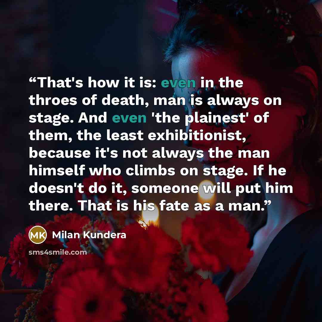 “That's how it is: even in the throes of death, man is always on stage. And even 'the plainest' of them, the least exhibitionist, because it's not always the man himself who climbs on stage. If he doesn't do it, someone will put him there. That is his fate as a man.” quote by Milan Kundera
