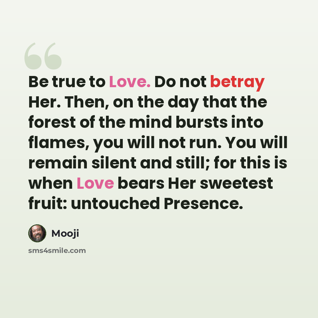 “Be true to Love. Do not betray Her. Then, on the day that the forest of the mind bursts into flames, you will not run. You will remain silent and still; for this is when Love bears Her sweetest fruit: untouched Presence.” quote by Mooji