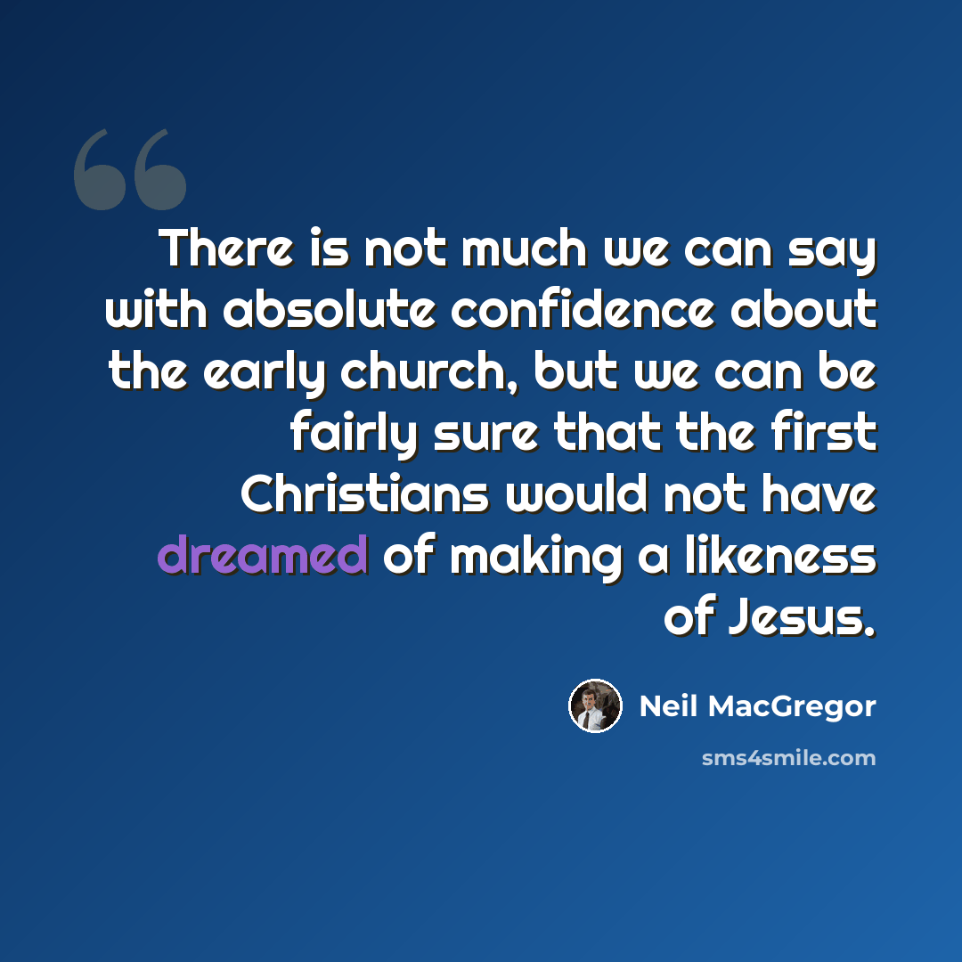 “There is not much we can say with absolute confidence about the early church, but we can be fairly sure that the first Christians would not have dreamed of making a likeness of Jesus.” quote by Neil MacGregor