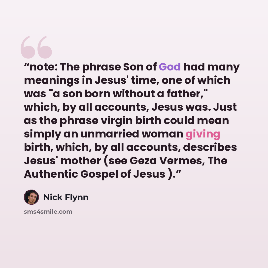 “note: The phrase Son of God had many meanings in Jesus' time, one of which was "a son born without a father," which, by all accounts, Jesus was. Just as the phrase virgin birth could mean simply an unmarried woman giving birth, which, by all accounts, describes Jesus' mother (see Geza Vermes, The…” quote by Nick Flynn