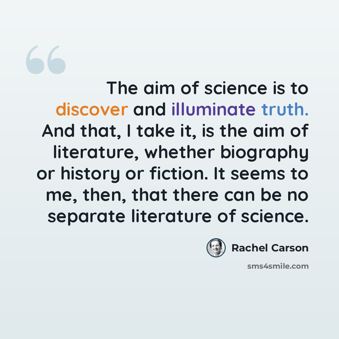 “The aim of science is to discover and illuminate truth. And that, I take it, is the aim of literature, whether biography or history or fiction. It seems to me, then, that there can be no separate literature of science.” quote by Rachel Carson