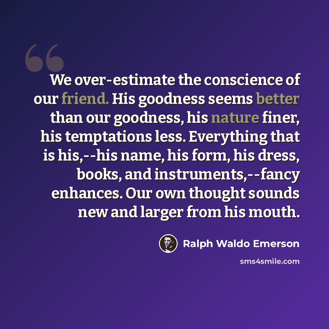 “We over-estimate the conscience of our friend. His goodness seems better than our goodness, his nature finer, his temptations less. Everything that is his,--his name, his form, his dress, books, and instruments,--fancy enhances. Our own thought sounds new and larger from his mouth.” quote by Ralph Waldo Emerson