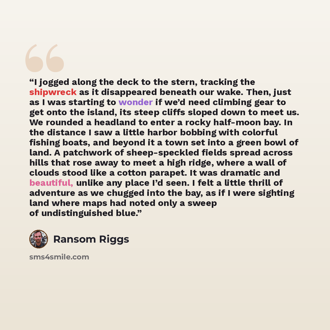 “I jogged along the deck to the stern, tracking the shipwreck as it disappeared beneath our wake. Then, just as I was starting to wonder if we’d need climbing gear to get onto the island, its steep cliffs sloped down to meet us. We rounded a headland to enter a rocky half-moon bay. In the distance…” quote by Ransom Riggs