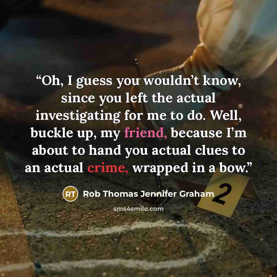 “Oh, I guess you wouldn’t know, since you left the actual investigating for me to do. Well, buckle up, my friend, because I’m about to hand you actual clues to an actual crime, wrapped in a bow.” quote by Rob Thomas Jennifer Graham