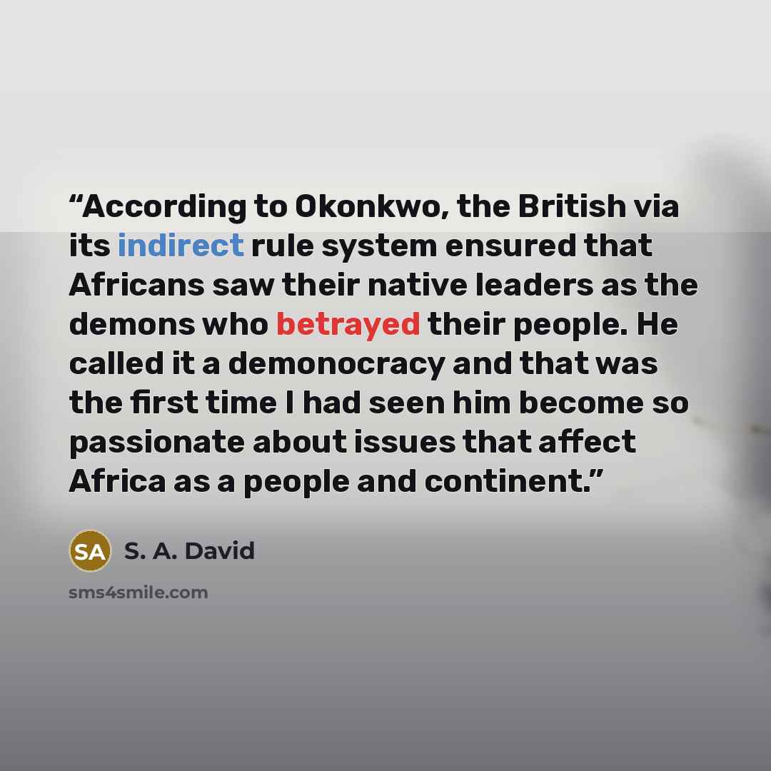 “According to Okonkwo, the British via its indirect rule system ensured that Africans saw their native leaders as the demons who betrayed their people. He called it a demonocracy and that was the first time I had seen him become so passionate about issues that affect Africa as a people and continent.” quote by S. A. David