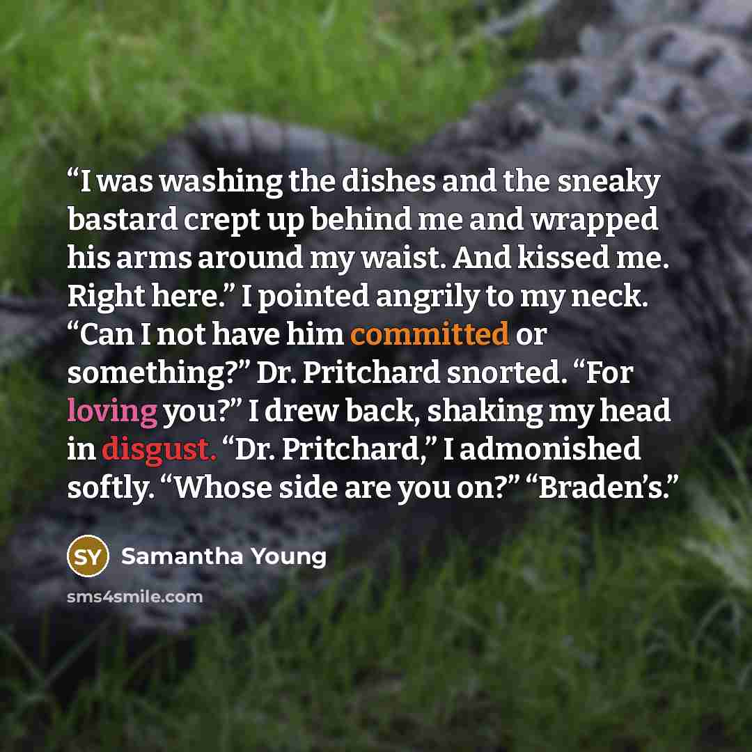“I was washing the dishes and the sneaky bastard crept up behind me and wrapped his arms around my waist. And kissed me. Right here.” I pointed angrily to my neck. “Can I not have him committed or something?” Dr. Pritchard snorted. “For loving you?” I drew back, shaking my head in disgust. “Dr…” quote by Samantha Young