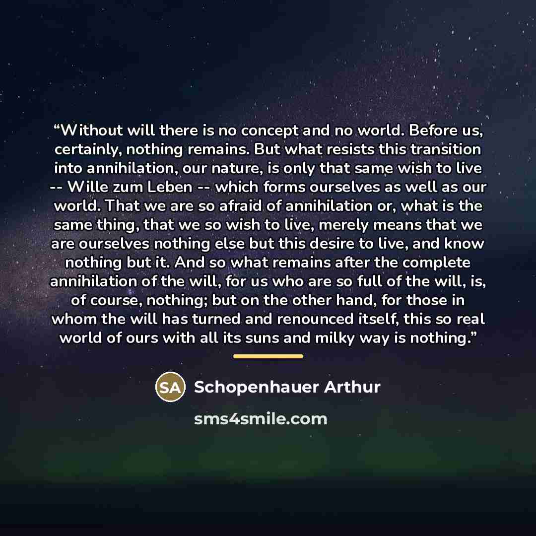 “Without will there is no concept and no world. Before us, certainly, nothing remains. But what resists this transition into annihilation, our nature, is only that same wish to live -- Wille zum Leben -- which forms ourselves as well as our world. That we are so afraid of annihilation or, what is…” quote by Schopenhauer Arthur
