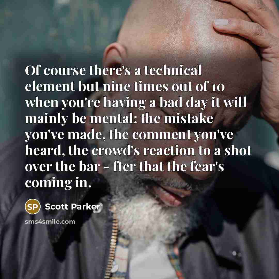 “Of course there's a technical element but nine times out of 10 when you're having a bad day it will mainly be mental: the mistake you've made, the comment you've heard, the crowd's reaction to a shot over the bar - fter that the fear's coming in.” quote by Scott Parker