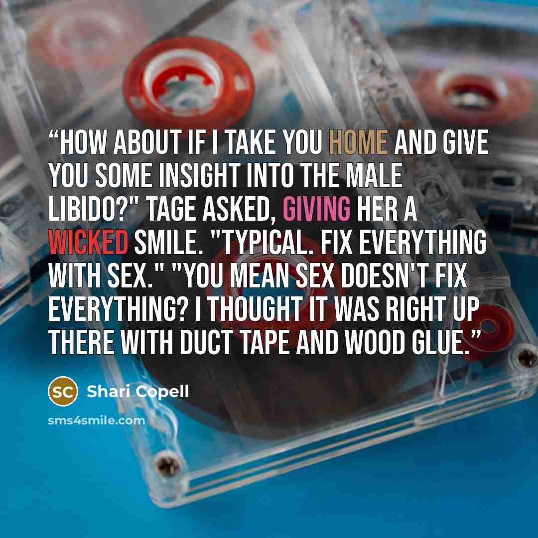 “How about if I take you home and give you some insight into the male libido?" Tage asked, giving her a wicked smile. "Typical. Fix everything with sex." "You mean sex doesn't fix everything? I thought it was right up there with duct tape and wood glue.” quote by Shari Copell