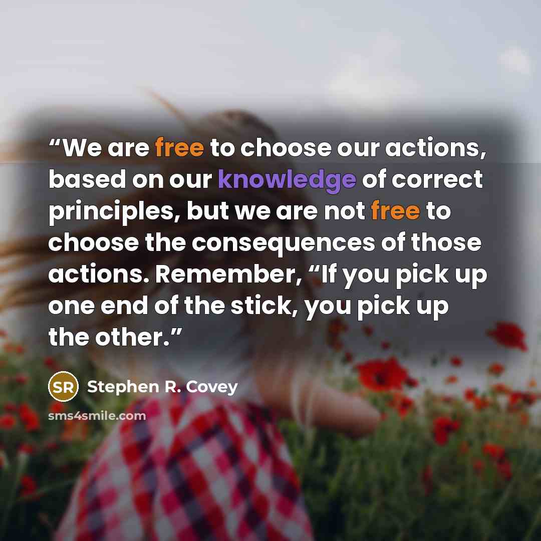 “We are free to choose our actions, based on our knowledge of correct principles, but we are not free to choose the consequences of those actions. Remember, “If you pick up one end of the stick, you pick up the other.” quote by Stephen R. Covey