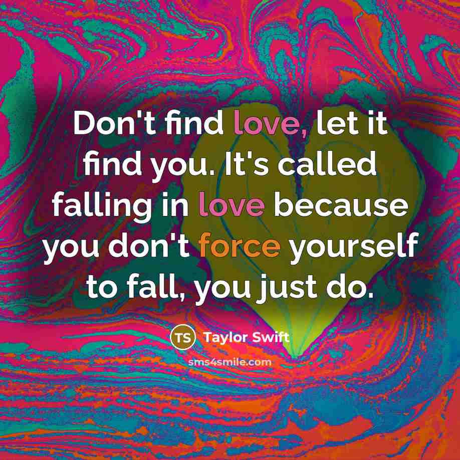 “Don't find love, let it find you. It's called falling in love because you don't force yourself to fall, you just do.” quote by Taylor Swift