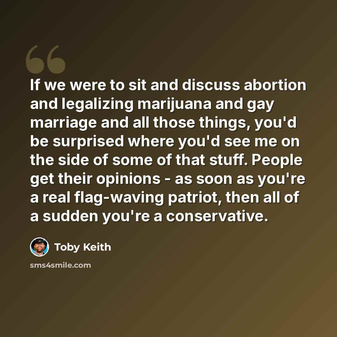 “If we were to sit and discuss abortion and legalizing marijuana and gay marriage and all those things, you'd be surprised where you'd see me on the side of some of that stuff. People get their opinions - as soon as you're a real flag-waving patriot, then all of a sudden you're a conservative.” quote by Toby Keith