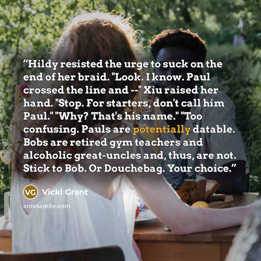 “Hildy resisted the urge to suck on the end of her braid. "Look. I know. Paul crossed the line and --" Xiu raised her hand. "Stop. For starters, don't call him Paul." "Why? That's his name." "Too confusing. Pauls are potentially datable. Bobs are retired gym teachers and alcoholic great-uncles and…” quote by Vicki Grant