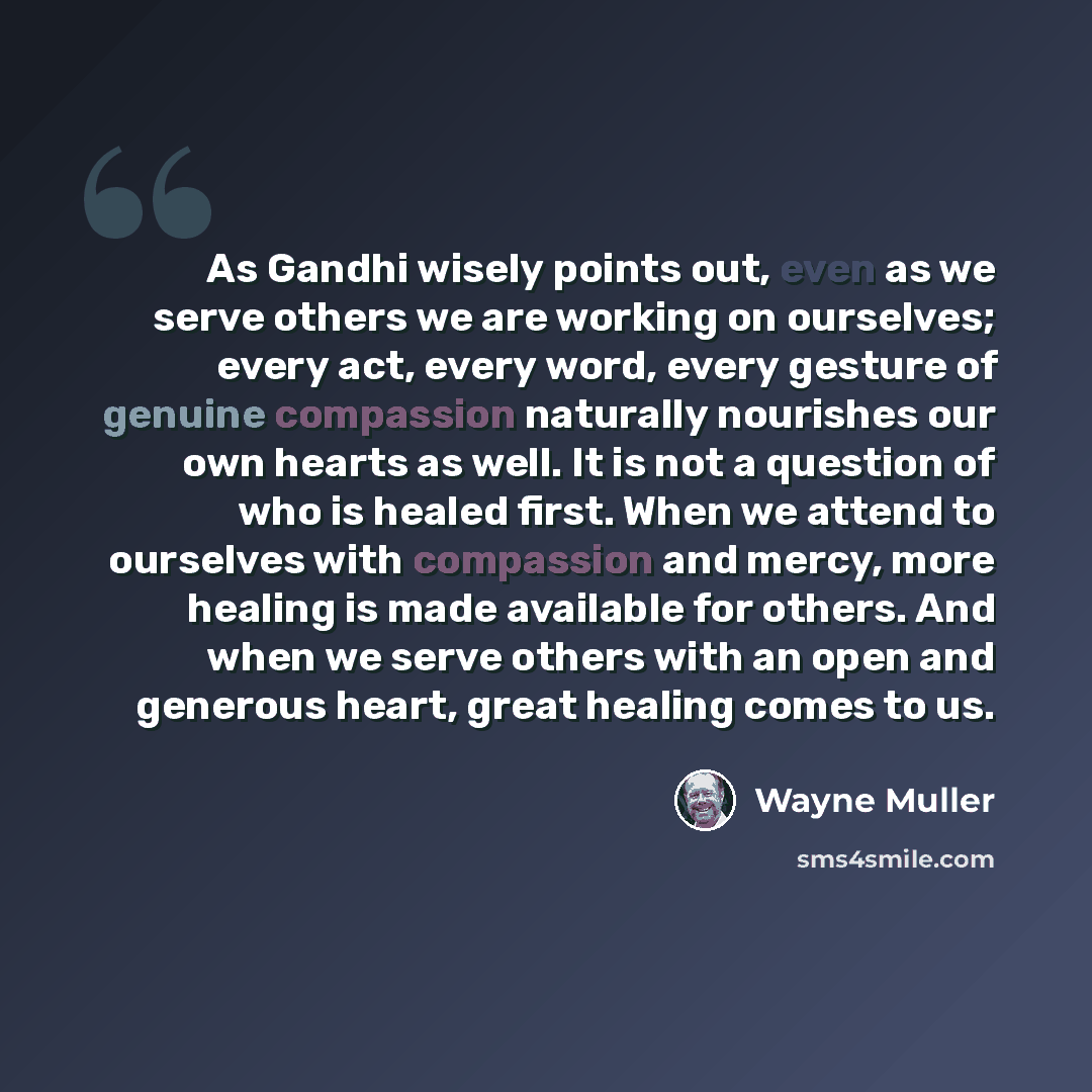 “As Gandhi wisely points out, even as we serve others we are working on ourselves; every act, every word, every gesture of genuine compassion naturally nourishes our own hearts as well. It is not a question of who is healed first. When we attend to ourselves with compassion and mercy, more healing…” quote by Wayne Muller