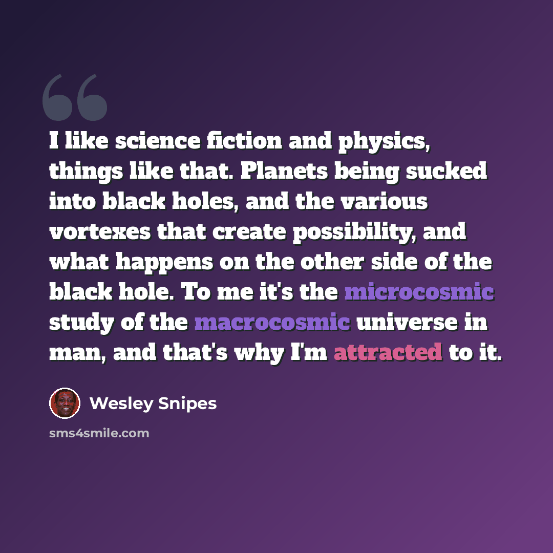 “I like science fiction and physics, things like that. Planets being sucked into black holes, and the various vortexes that create possibility, and what happens on the other side of the black hole. To me it's the microcosmic study of the macrocosmic universe in man, and that's why I'm attracted to…” quote by Wesley Snipes