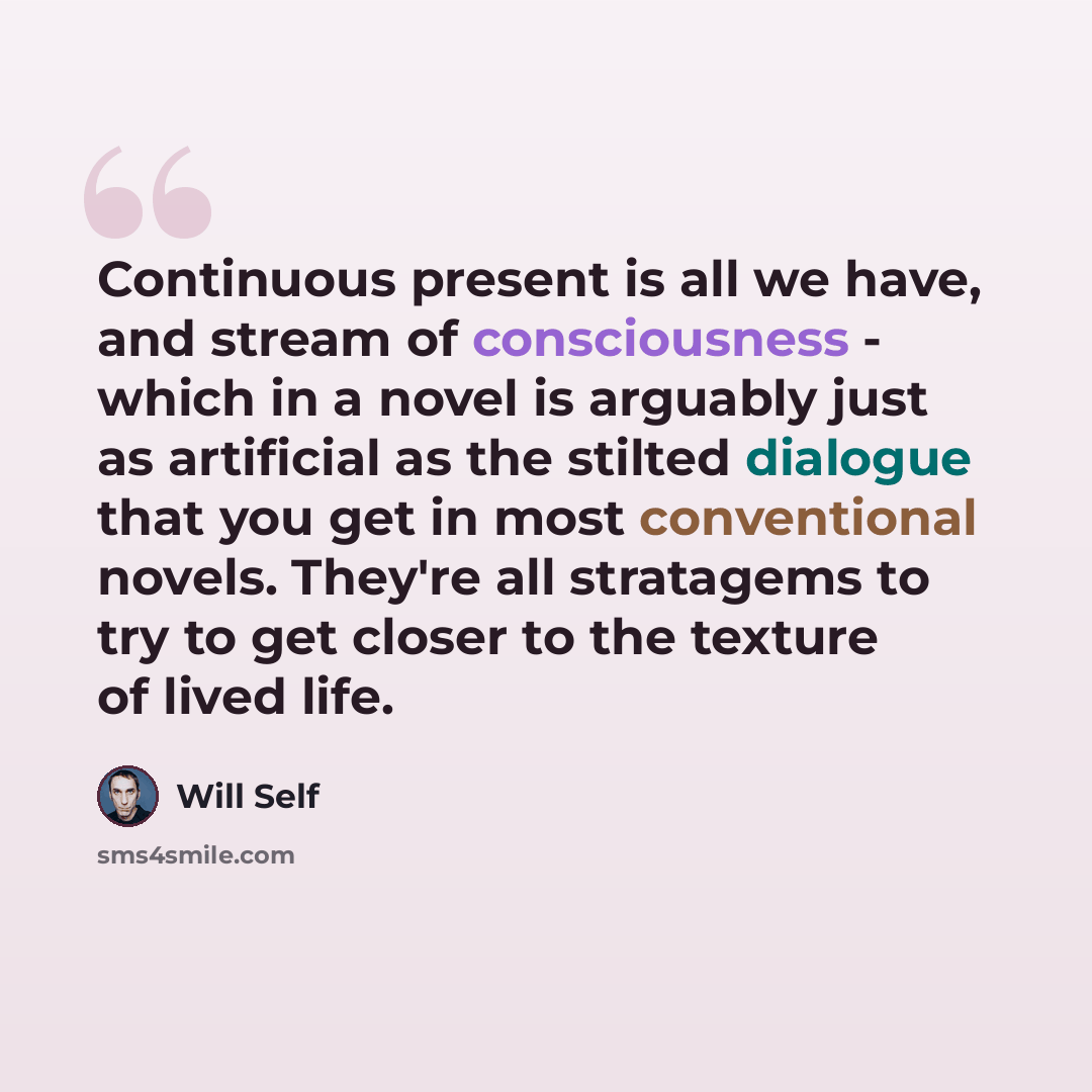 “Continuous present is all we have, and stream of consciousness - which in a novel is arguably just as artificial as the stilted dialogue that you get in most conventional novels. They're all stratagems to try to get closer to the texture of lived life.” quote by Will Self