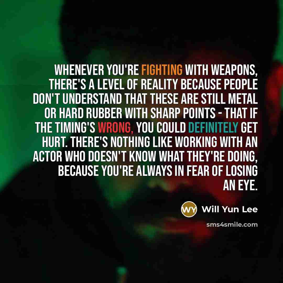 “Whenever you're fighting with weapons, there's a level of reality because people don't understand that these are still metal or hard rubber with sharp points - that if the timing's wrong, you could definitely get hurt. There's nothing like working with an actor who doesn't know what they're doing…” quote by Will Yun Lee
