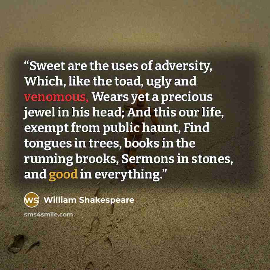 “Sweet are the uses of adversity, Which, like the toad, ugly and venomous, Wears yet a precious jewel in his head; And this our life, exempt from public haunt, Find tongues in trees, books in the running brooks, Sermons in stones, and good in everything.” quote by William Shakespeare