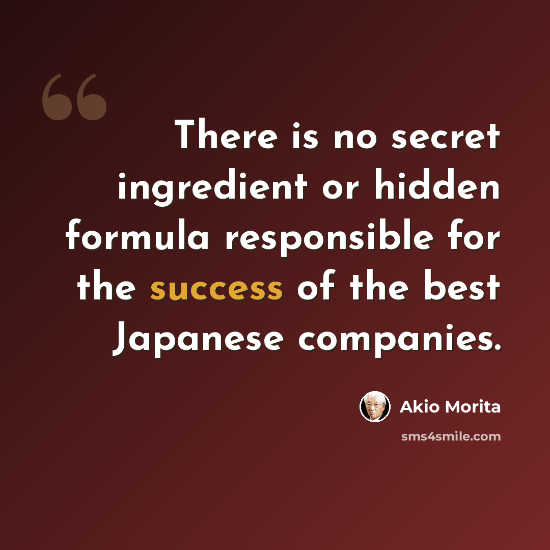 “There is no secret ingredient or hidden formula responsible for the success of the best Japanese companies.” quote by Akio Morita