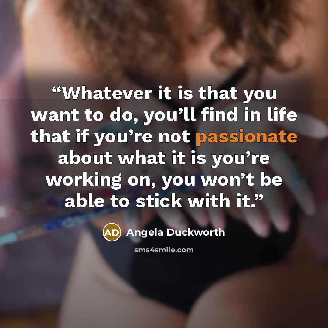 “Whatever it is that you want to do, you’ll find in life that if you’re not passionate about what it is you’re working on, you won’t be able to stick with it.” quote by Angela Duckworth
