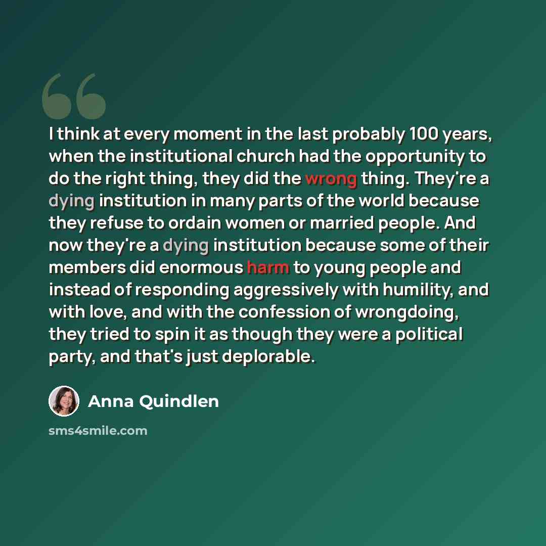 “I think at every moment in the last probably 100 years, when the institutional church had the opportunity to do the right thing, they did the wrong thing. They're a dying institution in many parts of the world because they refuse to ordain women or married people. And now they're a dying…” quote by Anna Quindlen