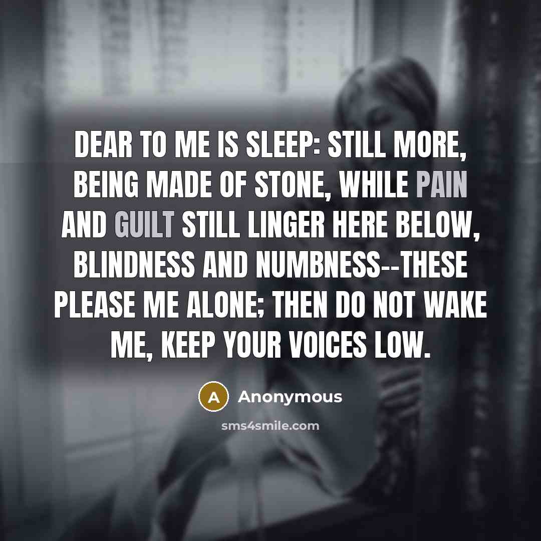 “Dear to me is sleep: still more, being made of stone, While pain and guilt still linger here below, Blindness and numbness--these please me alone; Then do not wake me, keep your voices low.” quote by Anonymous