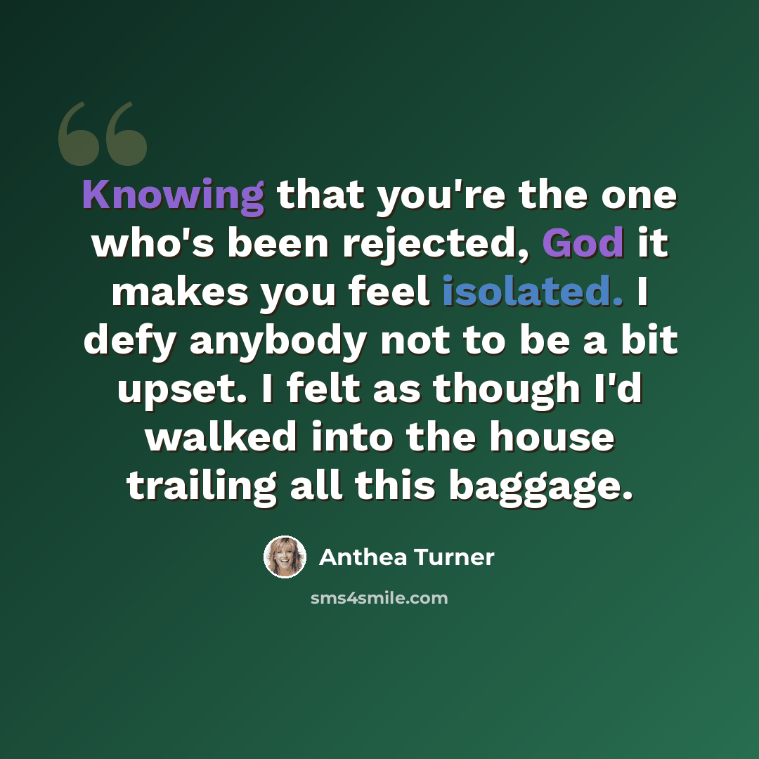 “Knowing that you're the one who's been rejected, God it makes you feel isolated. I defy anybody not to be a bit upset. I felt as though I'd walked into the house trailing all this baggage.” quote by Anthea Turner