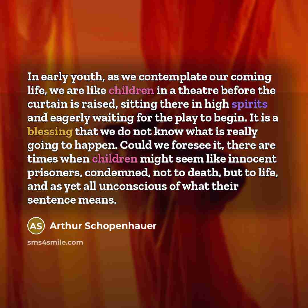 “In early youth, as we contemplate our coming life, we are like children in a theatre before the curtain is raised, sitting there in high spirits and eagerly waiting for the play to begin. It is a blessing that we do not know what is really going to happen. Could we foresee it, there are times when…” quote by Arthur Schopenhauer