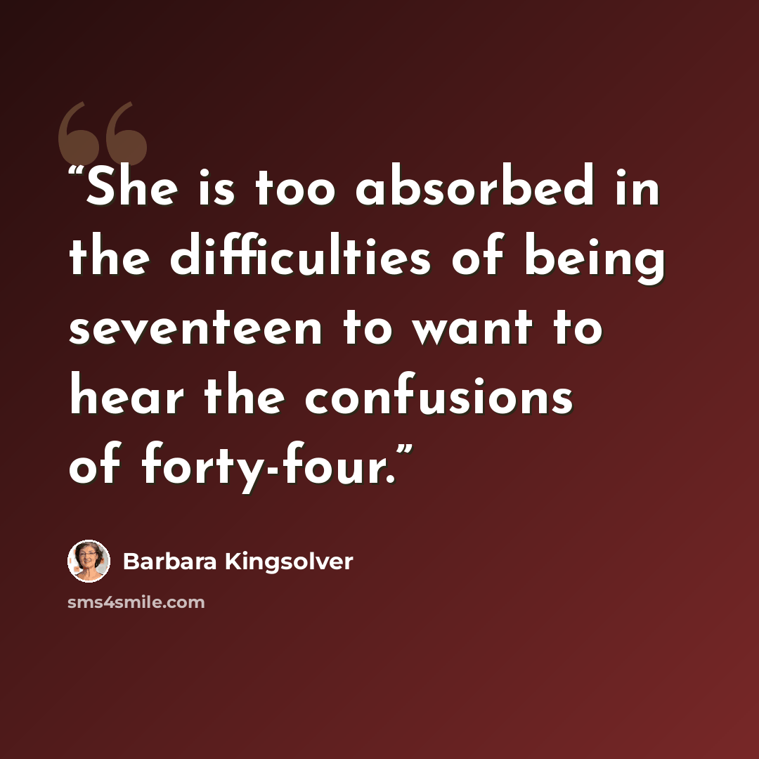 “She is too absorbed in the difficulties of being seventeen to want to hear the confusions of forty-four.” quote by Barbara Kingsolver