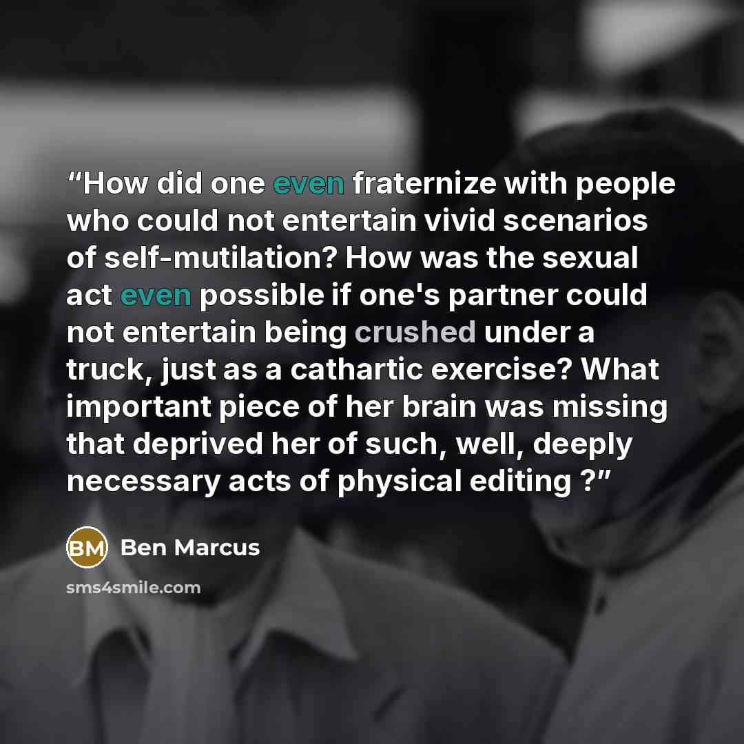 “How did one even fraternize with people who could not entertain vivid scenarios of self-mutilation? How was the sexual act even possible if one's partner could not entertain being crushed under a truck, just as a cathartic exercise? What important piece of her brain was missing that deprived her…” quote by Ben Marcus