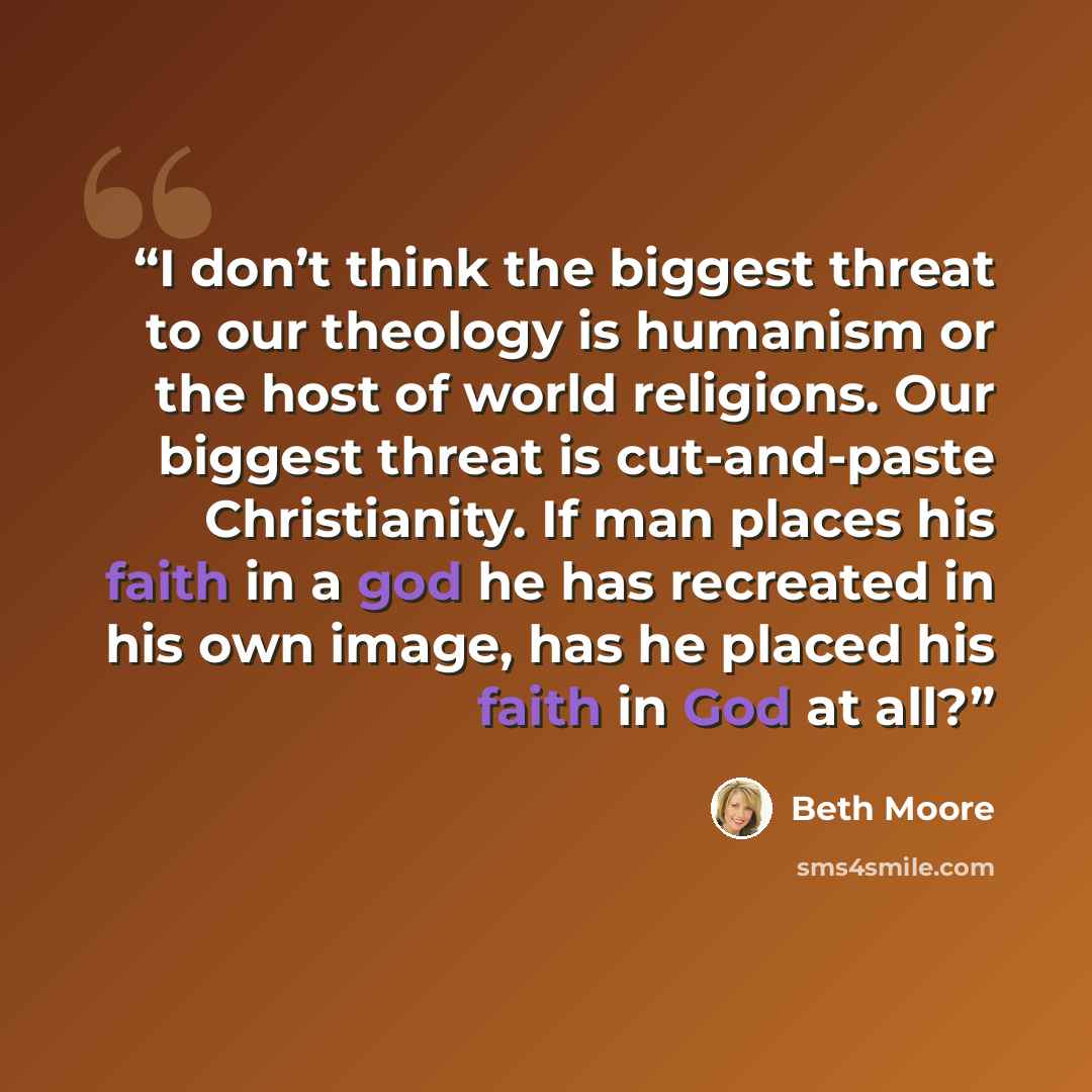 “I don’t think the biggest threat to our theology is humanism or the host of world religions. Our biggest threat is cut-and-paste Christianity. If man places his faith in a god he has recreated in his own image, has he placed his faith in God at all?” quote by Beth Moore