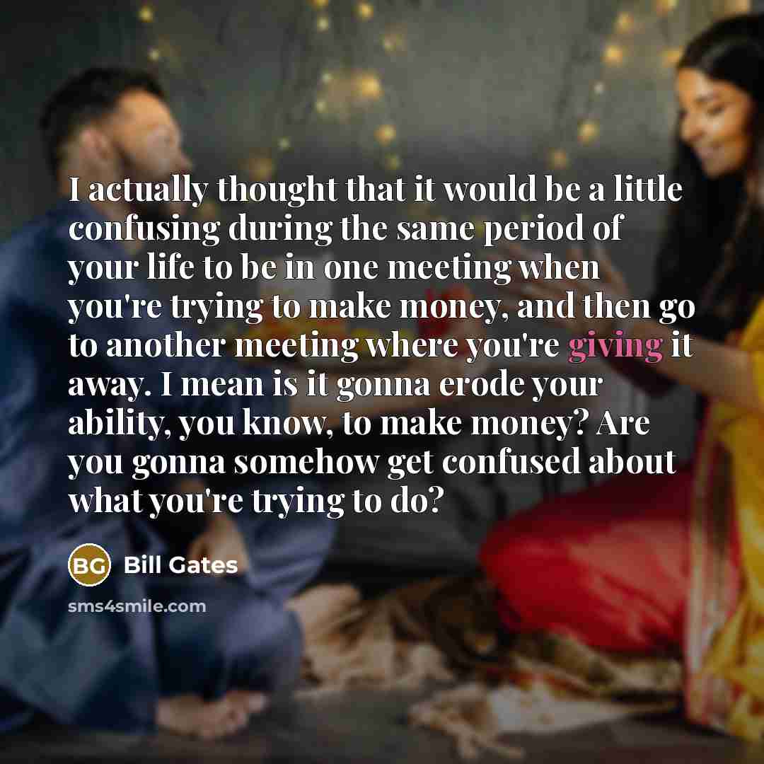 “I actually thought that it would be a little confusing during the same period of your life to be in one meeting when you're trying to make money, and then go to another meeting where you're giving it away. I mean is it gonna erode your ability, you know, to make money? Are you gonna somehow get…” quote by Bill Gates