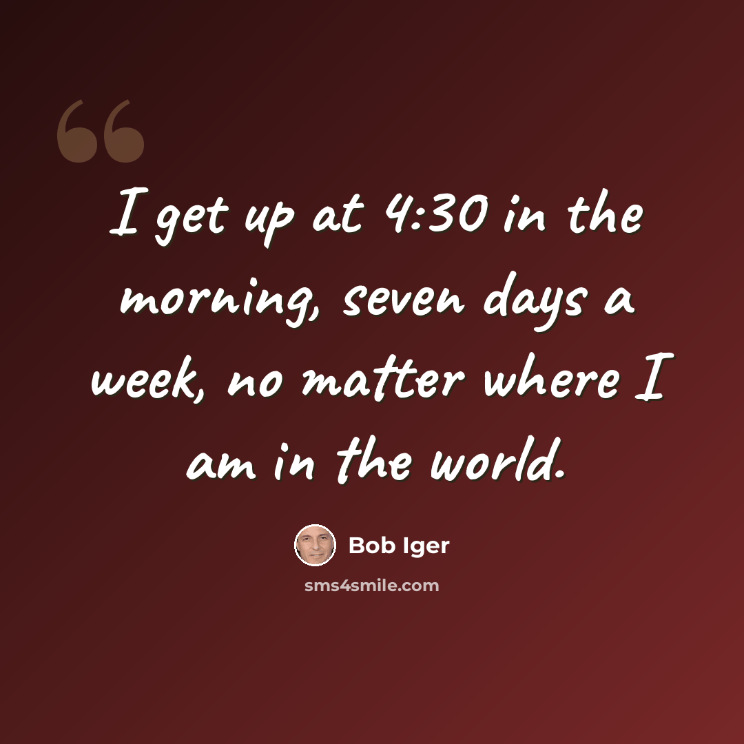 “I get up at 4:30 in the morning, seven days a week, no matter where I am in the world.” quote by Bob Iger