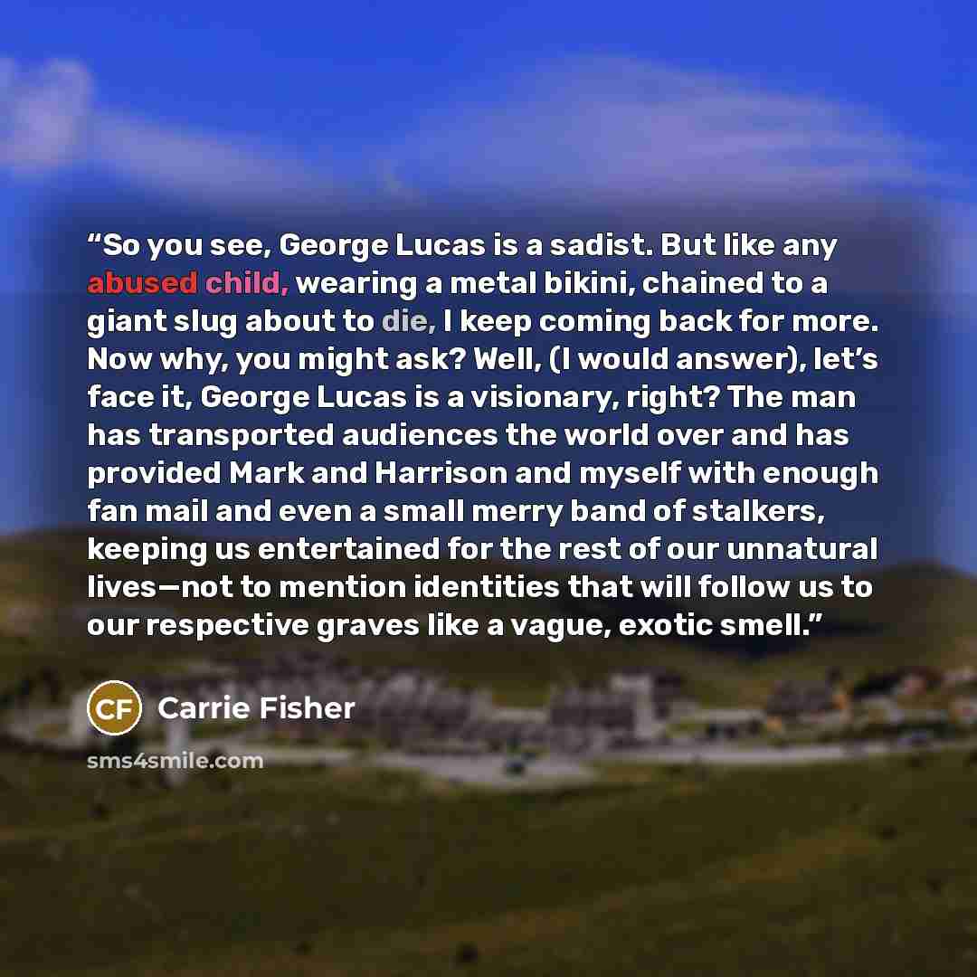 “So you see, George Lucas is a sadist. But like any abused child, wearing a metal bikini, chained to a giant slug about to die, I keep coming back for more. Now why, you might ask? Well, (I would answer), let’s face it, George Lucas is a visionary, right? The man has transported audiences the world…” quote by Carrie Fisher