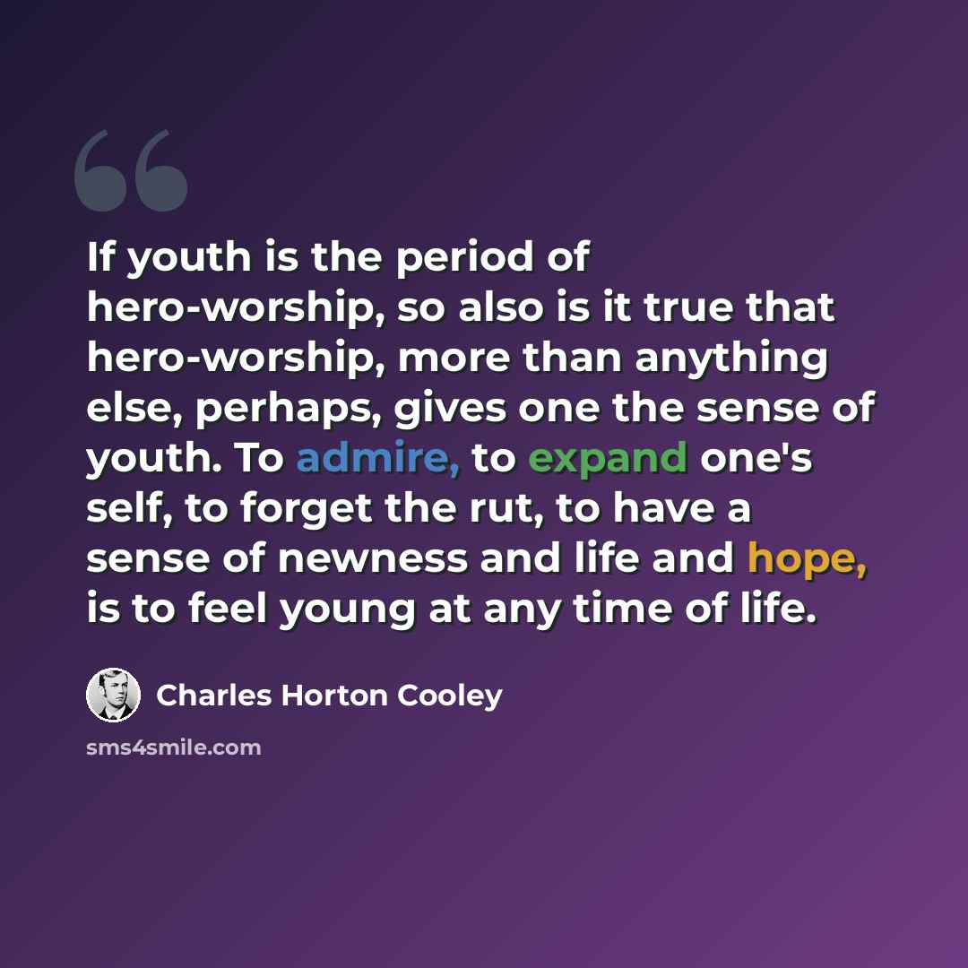 “If youth is the period of hero-worship, so also is it true that hero-worship, more than anything else, perhaps, gives one the sense of youth. To admire, to expand one's self, to forget the rut, to have a sense of newness and life and hope, is to feel young at any time of life.” quote by Charles Horton Cooley