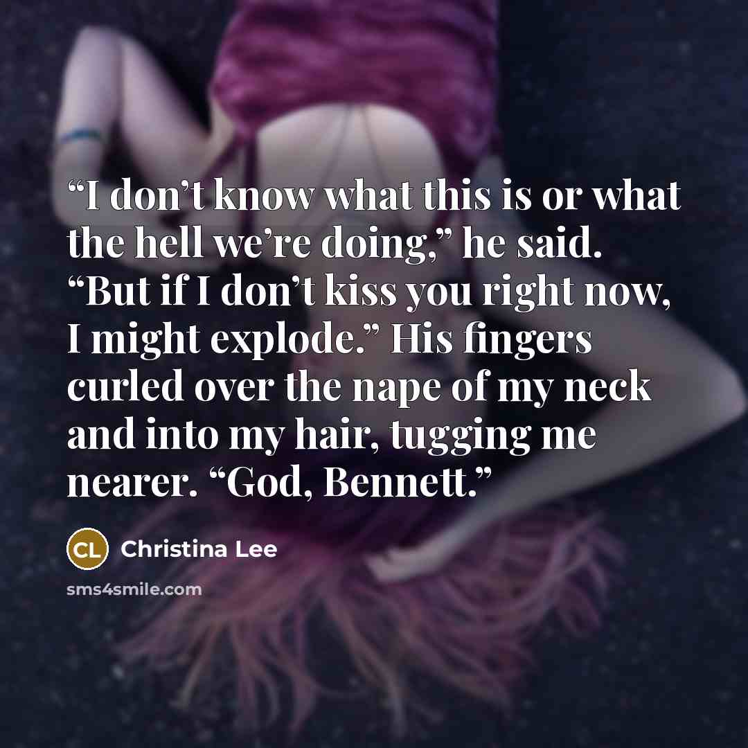 “I don’t know what this is or what the hell we’re doing,” he said. “But if I don’t kiss you right now, I might explode.” His fingers curled over the nape of my neck and into my hair, tugging me nearer. “God, Bennett.” quote by Christina Lee