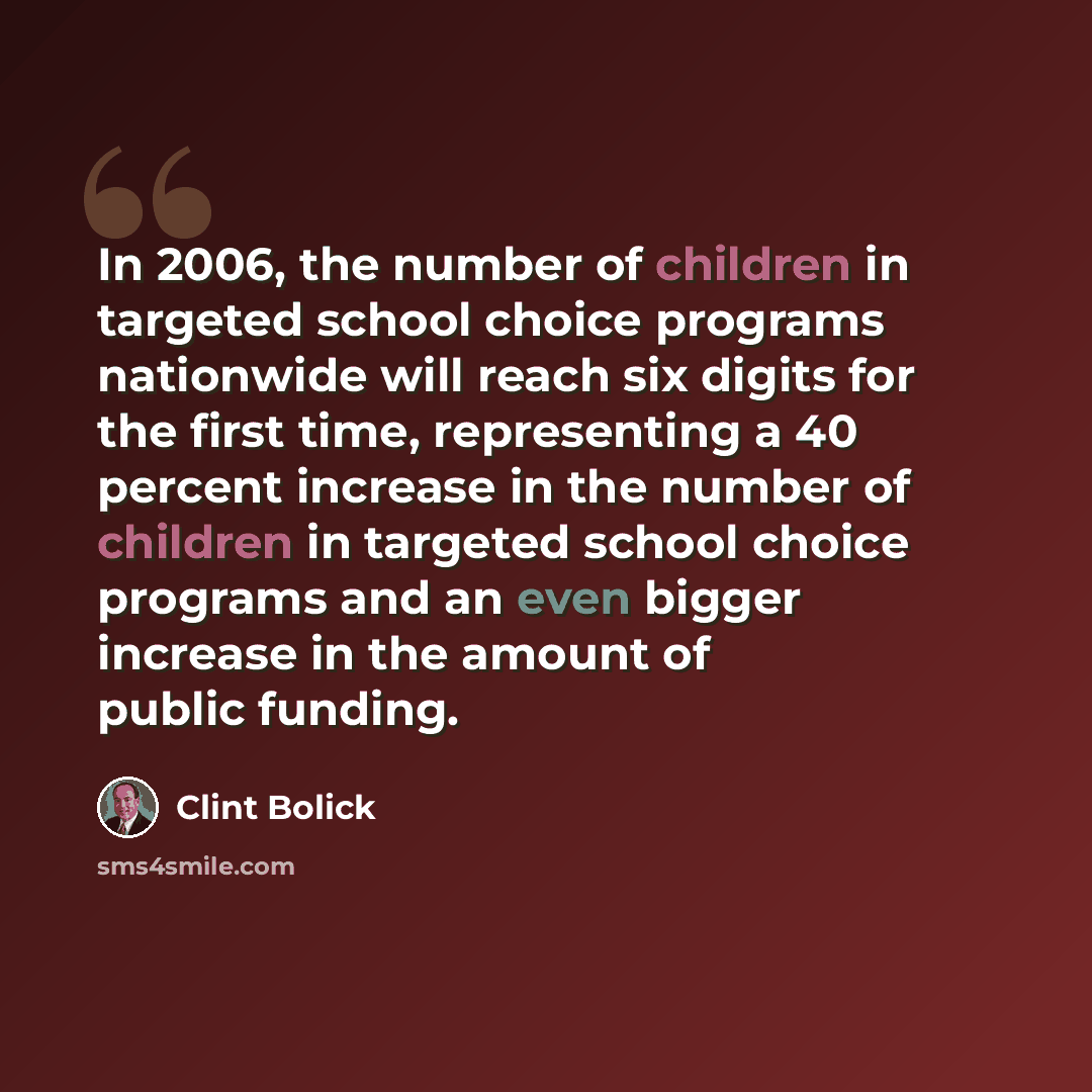 “In 2006, the number of children in targeted school choice programs nationwide will reach six digits for the first time, representing a 40 percent increase in the number of children in targeted school choice programs and an even bigger increase in the amount of public funding.” quote by Clint Bolick