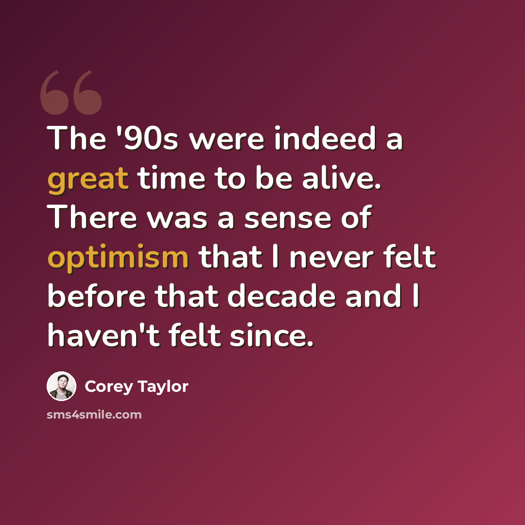 “The '90s were indeed a great time to be alive. There was a sense of optimism that I never felt before that decade and I haven't felt since.” quote by Corey Taylor