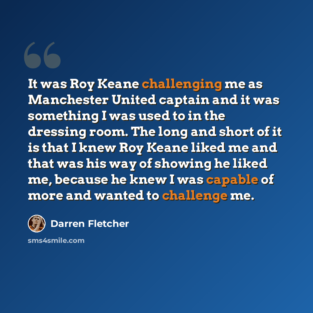 “It was Roy Keane challenging me as Manchester United captain and it was something I was used to in the dressing room. The long and short of it is that I knew Roy Keane liked me and that was his way of showing he liked me, because he knew I was capable of more and wanted to challenge me.” quote by Darren Fletcher