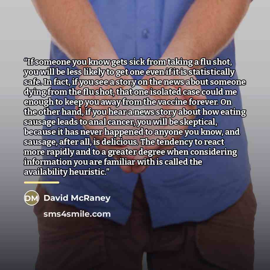 “If someone you know gets sick from taking a flu shot, you will be less likely to get one even if it is statistically safe. In fact, if you see a story on the news about someone dying from the flu shot, that one isolated case could me enough to keep you away from the vaccine forever. On the other…” quote by David McRaney