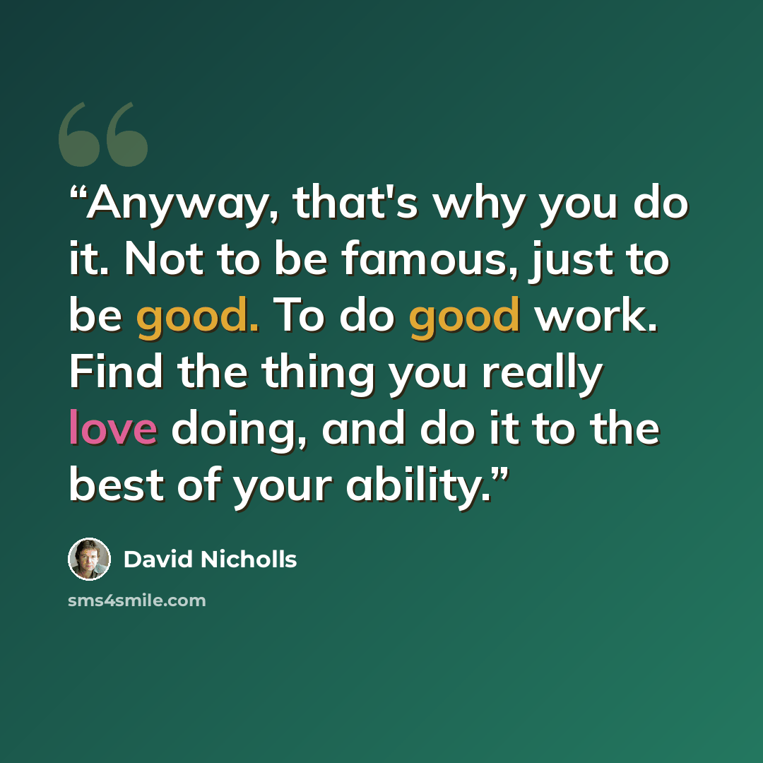 “Anyway, that's why you do it. Not to be famous, just to be good. To do good work. Find the thing you really love doing, and do it to the best of your ability.” quote by David Nicholls