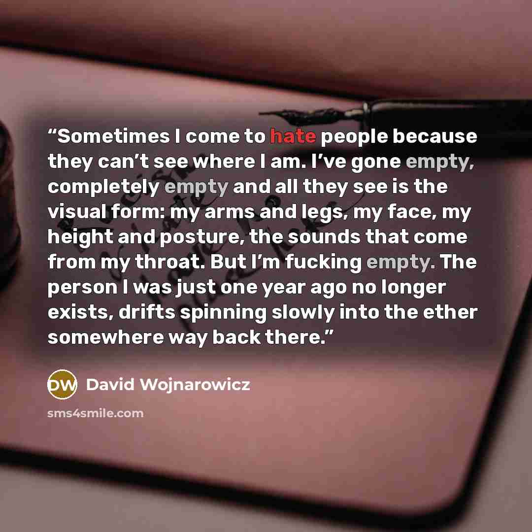 “Sometimes I come to hate people because they can’t see where I am. I’ve gone empty, completely empty and all they see is the visual form: my arms and legs, my face, my height and posture, the sounds that come from my throat. But I’m fucking empty. The person I was just one year ago no longer…” quote by David Wojnarowicz