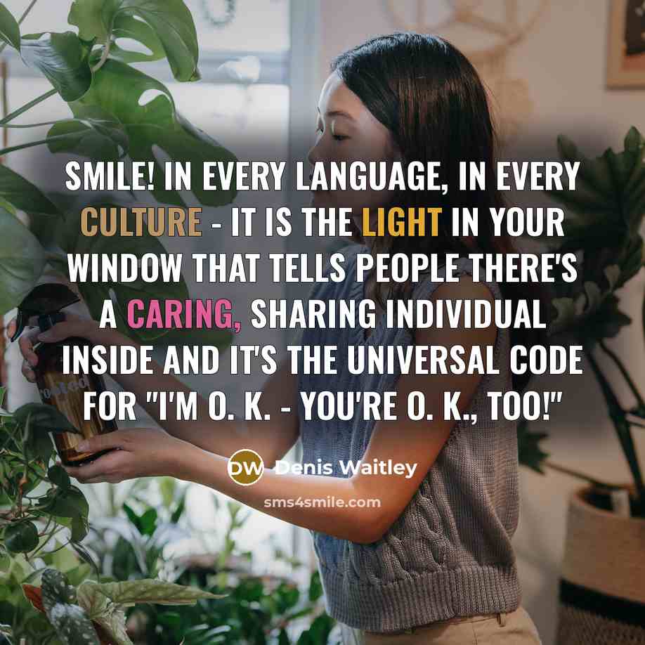 “SMILE! In every language, in every culture - it is the light in your window that tells people there's a caring, sharing individual inside and it's the universal code for "I'm O. K. - You're O. K., too!"” quote by Denis Waitley