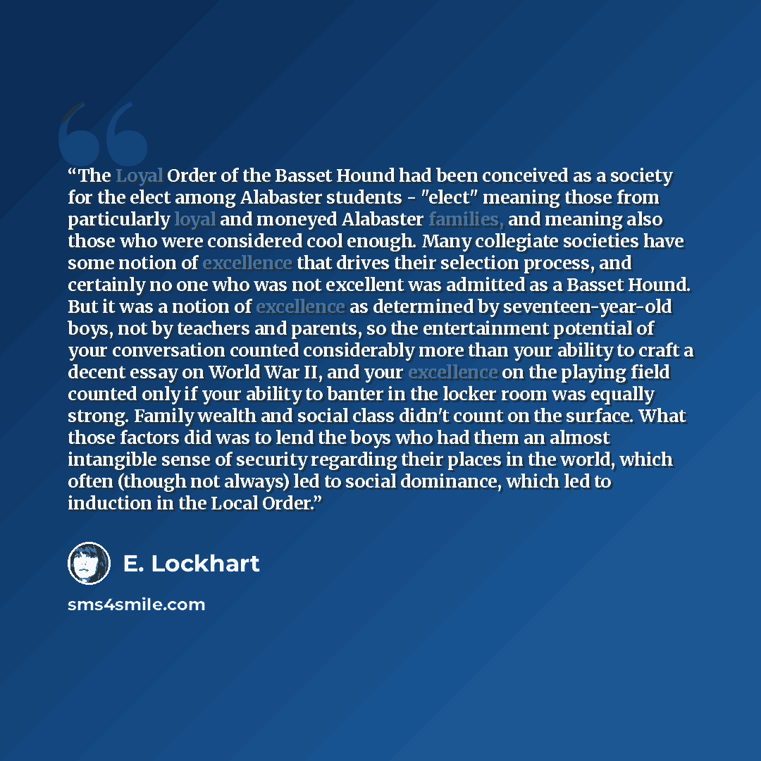 “The Loyal Order of the Basset Hound had been conceived as a society for the elect among Alabaster students - "elect" meaning those from particularly loyal and moneyed Alabaster families, and meaning also those who were considered cool enough. Many collegiate societies have some notion of…” quote by E. Lockhart