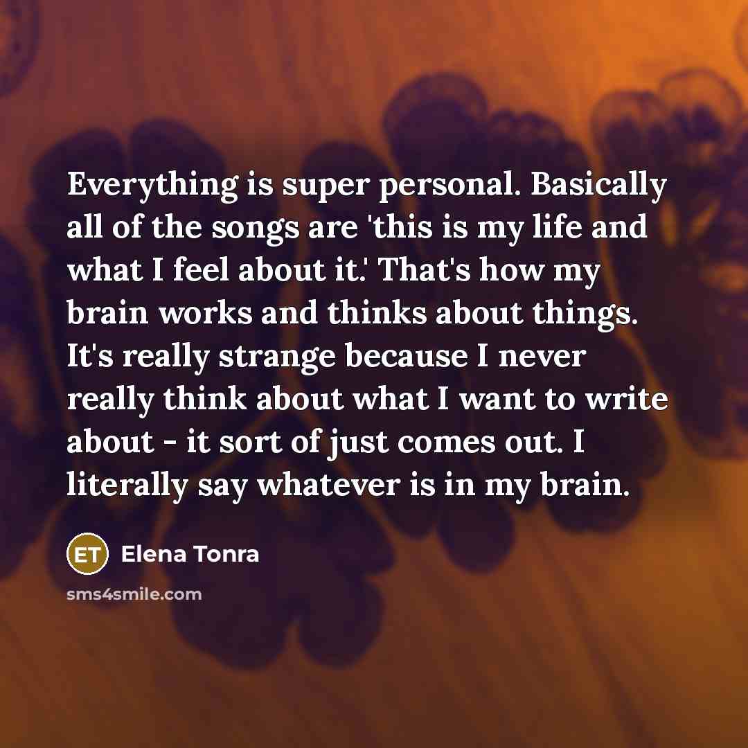 “Everything is super personal. Basically all of the songs are 'this is my life and what I feel about it.' That's how my brain works and thinks about things. It's really strange because I never really think about what I want to write about - it sort of just comes out. I literally say whatever is in…” quote by Elena Tonra