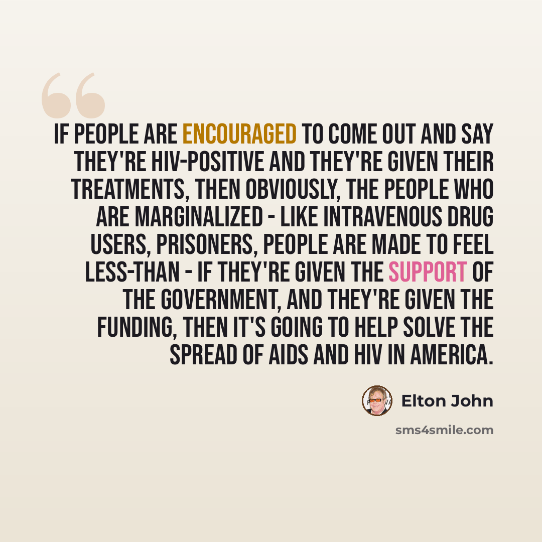 “If people are encouraged to come out and say they're HIV-positive and they're given their treatments, then obviously, the people who are marginalized - like intravenous drug users, prisoners, people are made to feel less-than - if they're given the support of the government, and they're given the…” quote by Elton John