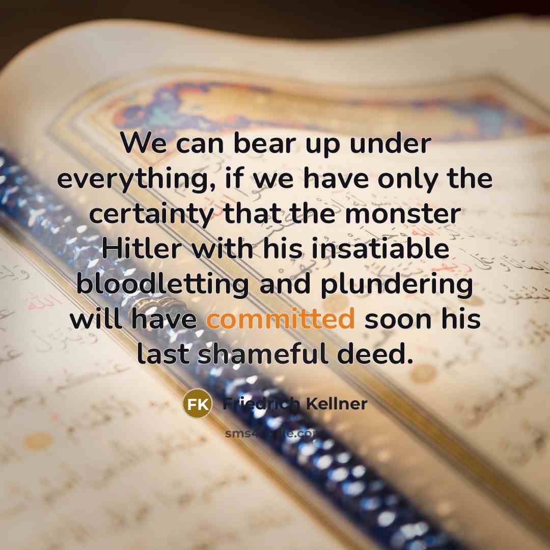 “We can bear up under everything, if we have only the certainty that the monster Hitler with his insatiable bloodletting and plundering will have committed soon his last shameful deed.” quote by Friedrich Kellner