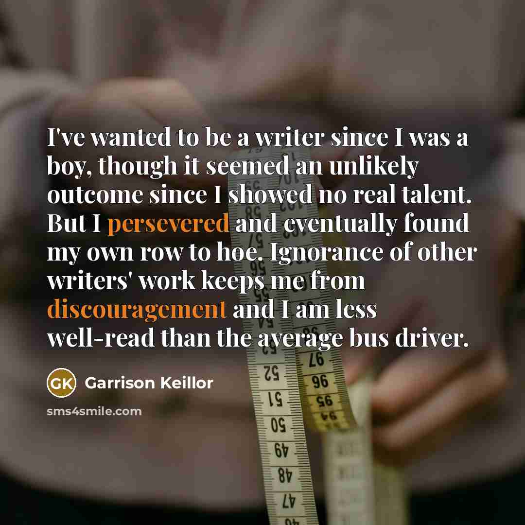 “I've wanted to be a writer since I was a boy, though it seemed an unlikely outcome since I showed no real talent. But I persevered and eventually found my own row to hoe. Ignorance of other writers' work keeps me from discouragement and I am less well-read than the average bus driver.” quote by Garrison Keillor