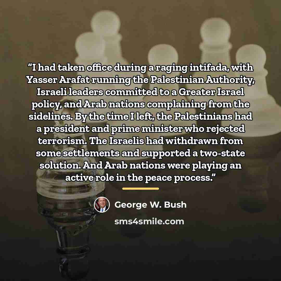 “I had taken office during a raging intifada, with Yasser Arafat running the Palestinian Authority, Israeli leaders committed to a Greater Israel policy, and Arab nations complaining from the sidelines. By the time I left, the Palestinians had a president and prime minister who rejected terrorism…” quote by George W. Bush