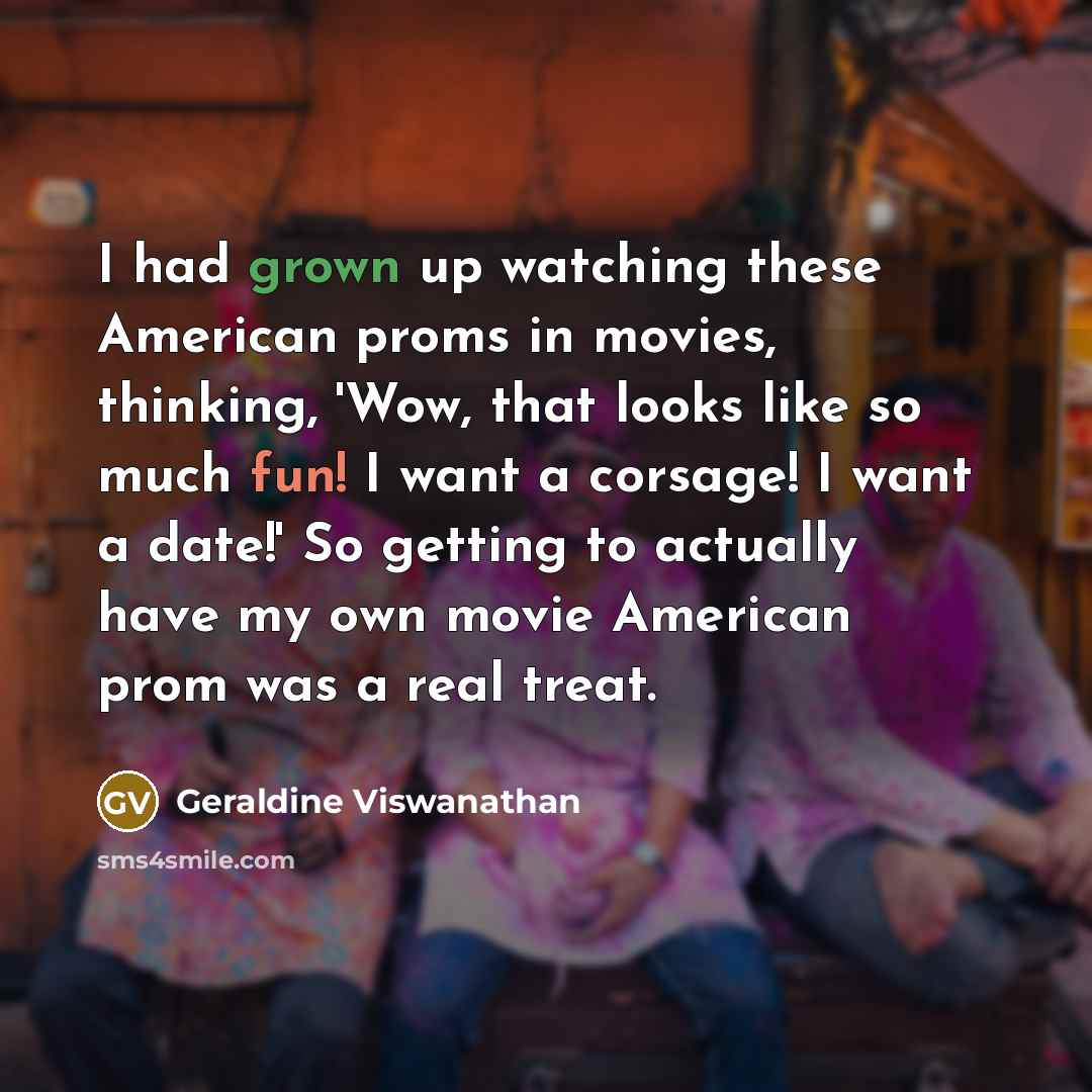 “I had grown up watching these American proms in movies, thinking, 'Wow, that looks like so much fun! I want a corsage! I want a date!' So getting to actually have my own movie American prom was a real treat.” quote by Geraldine Viswanathan